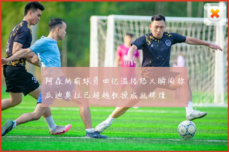 阿森纳前球员回忆温格怒火瞬间称瓜迪奥拉已超越教授成就辉煌
