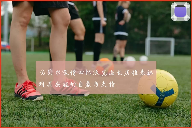 戈贝尔深情回忆沃克成长历程表达对其成就的自豪与支持