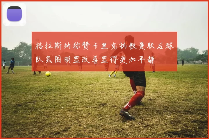 格拉斯纳称赞卡里克执教曼联后球队氛围明显改善显得更加平静