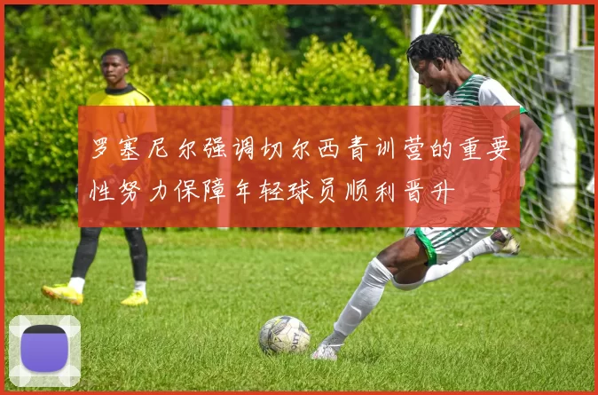 罗塞尼尔强调切尔西青训营的重要性努力保障年轻球员顺利晋升