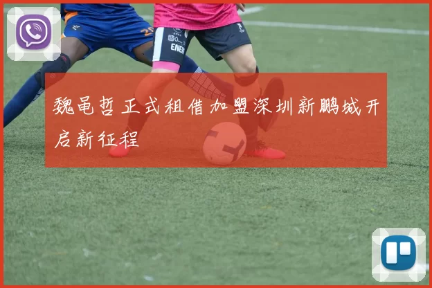 魏黾哲正式租借加盟深圳新鹏城开启新征程