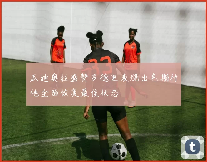 瓜迪奥拉盛赞罗德里表现出色期待他全面恢复最佳状态