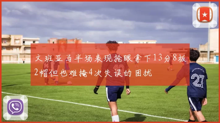 文班亚马半场表现抢眼拿下13分8板2帽但也难掩4次失误的困扰