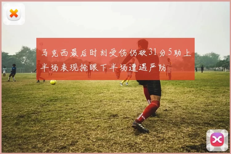 马克西最后时刻受伤仍砍31分5助上半场表现抢眼下半场遭遇严防