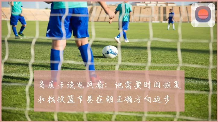 乌度卡谈电风扇：他需要时间恢复和找投篮节奏在朝正确方向迈步